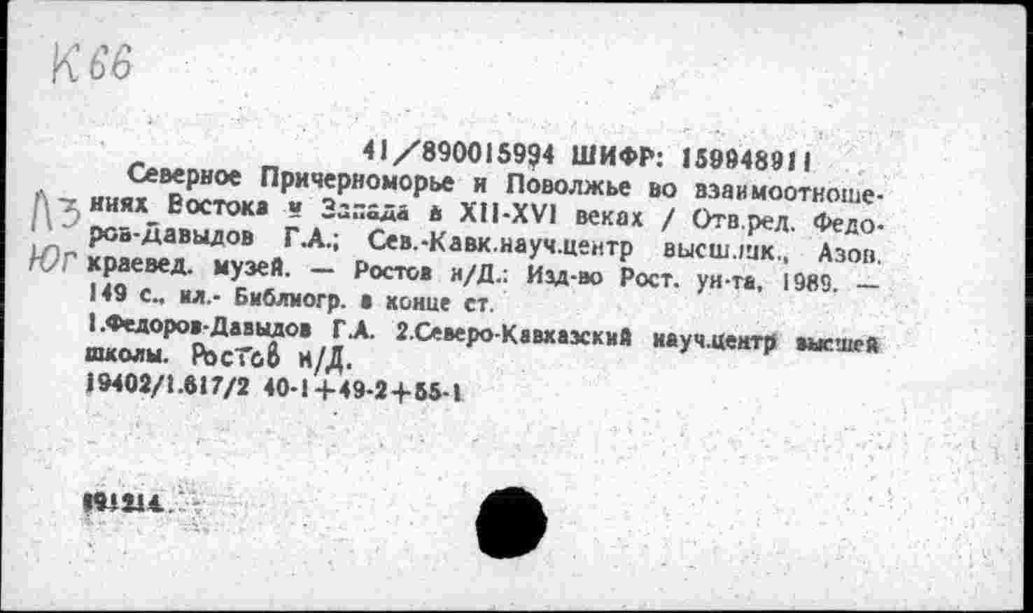 ﻿К ь'в
- Г, 41/890015994 ШИФР: 159948911
ПРи«Рно«орье и Поволжье во взаимоотноше-; ; ияхЕостока и „алада в XII-XV1 веках / Отв.ред Фело-ЮГ ЙаеХВЫ^?зейГ'А’: _Сев -Кавк иаУ,‘ ««итр высш.шк,. Азов. им “ р“т- 1988 -
«»>
19402/1.617/2 40-1+49-2+65-1
«1114.. -